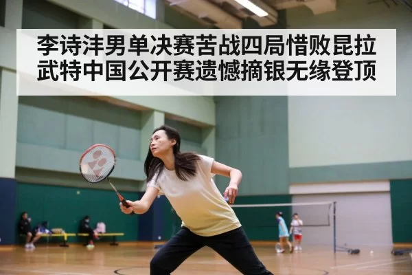 李诗沣男单决赛苦战四局惜败昆拉武特中国公开赛遗憾摘银无缘登顶