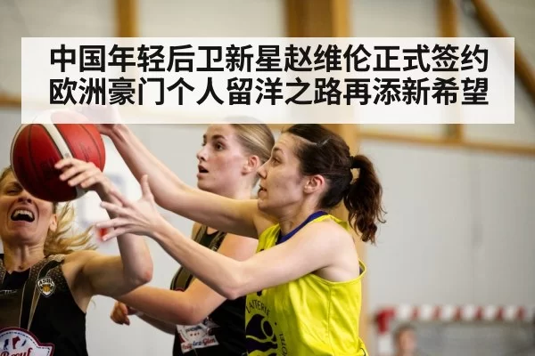 中国年轻后卫新星赵维伦正式签约欧洲豪门个人留洋之路再添新希望