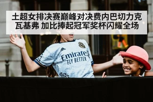 土超女排决赛巅峰对决费内巴切力克瓦基弗 加比捧起冠军奖杯闪耀全场
